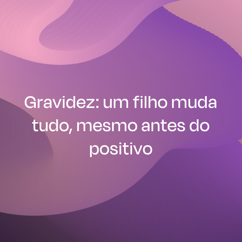 Gravidez: um filho muda tudo, mesmo antes do positivo